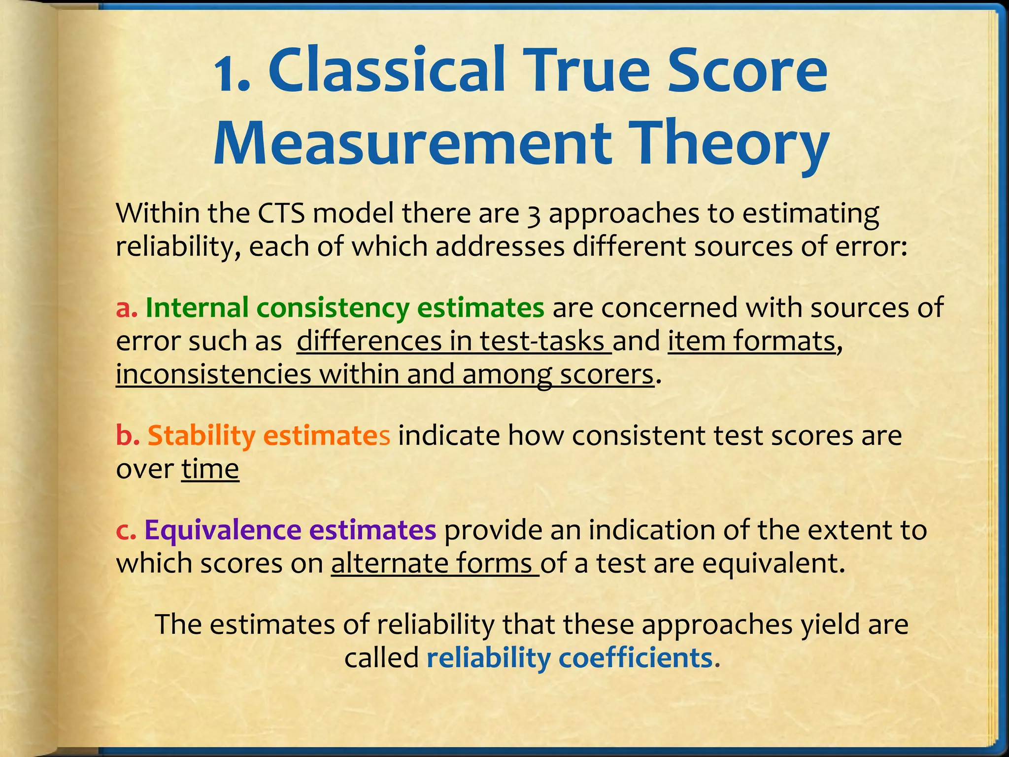 1. Classical True Score
Measurement Theory
Within the CTS model there are 3 approaches to estimating
reliability, each of which addresses different sources of error:
a. Internal consistency estimates are concerned with sources of
error such as differences in test-tasks and item formats,
inconsistencies within and among scorers.
b. Stability estimates indicate how consistent test scores are
over time
c. Equivalence estimates provide an indication of the extent to
which scores on alternate forms of a test are equivalent.
The estimates of reliability that these approaches yield are
called reliability coefficients.
 