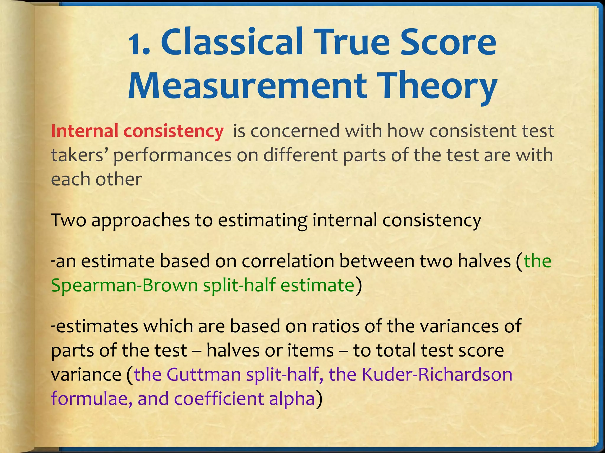 1. Classical True Score
Measurement Theory
Internal consistency is concerned with how consistent test
takers’ performances on different parts of the test are with
each other
Two approaches to estimating internal consistency
-an estimate based on correlation between two halves (the
Spearman-Brown split-half estimate)
-estimates which are based on ratios of the variances of
parts of the test – halves or items – to total test score
variance (the Guttman split-half, the Kuder-Richardson
formulae, and coefficient alpha)
 