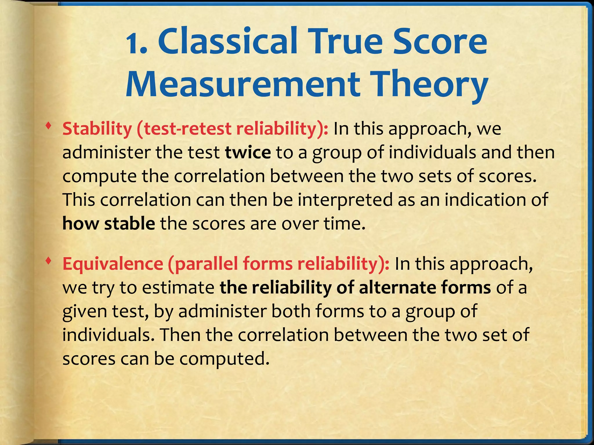 1. Classical True Score
Measurement Theory
 Stability (test-retest reliability): In this approach, we
administer the test twice to a group of individuals and then
compute the correlation between the two sets of scores.
This correlation can then be interpreted as an indication of
how stable the scores are over time.
 Equivalence (parallel forms reliability): In this approach,
we try to estimate the reliability of alternate forms of a
given test, by administer both forms to a group of
individuals. Then the correlation between the two set of
scores can be computed.
 