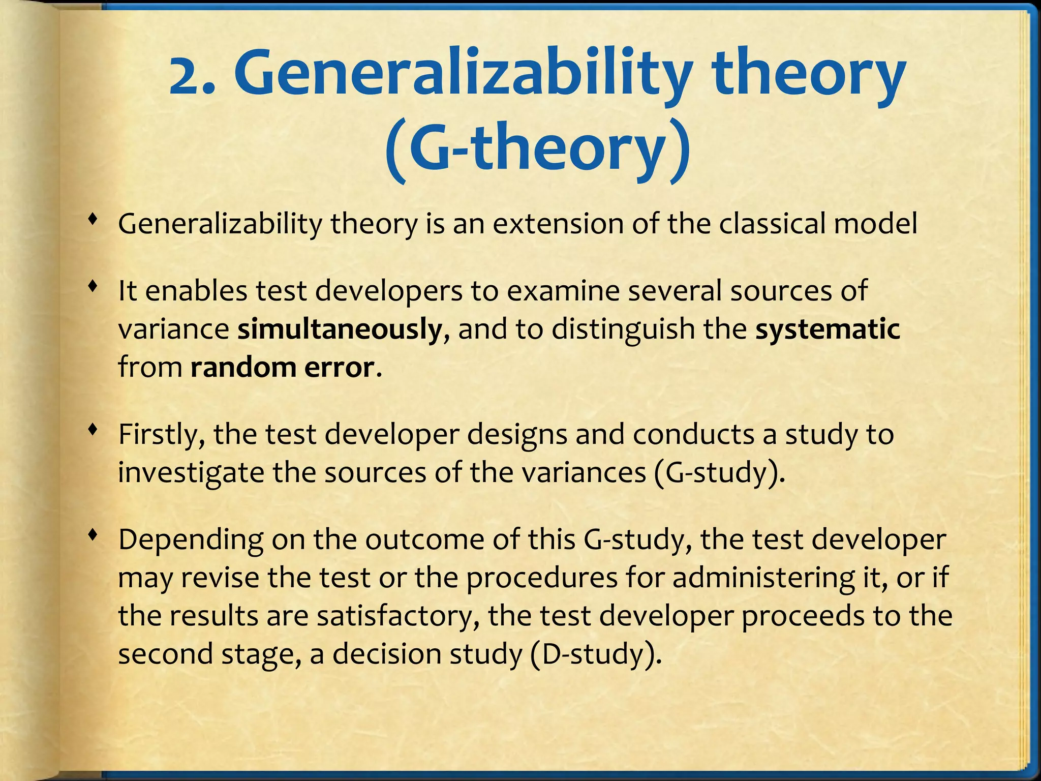 2. Generalizability theory
(G-theory)
 Generalizability theory is an extension of the classical model
 It enables test developers to examine several sources of
variance simultaneously, and to distinguish the systematic
from random error.
 Firstly, the test developer designs and conducts a study to
investigate the sources of the variances (G-study).
 Depending on the outcome of this G-study, the test developer
may revise the test or the procedures for administering it, or if
the results are satisfactory, the test developer proceeds to the
second stage, a decision study (D-study).
 
