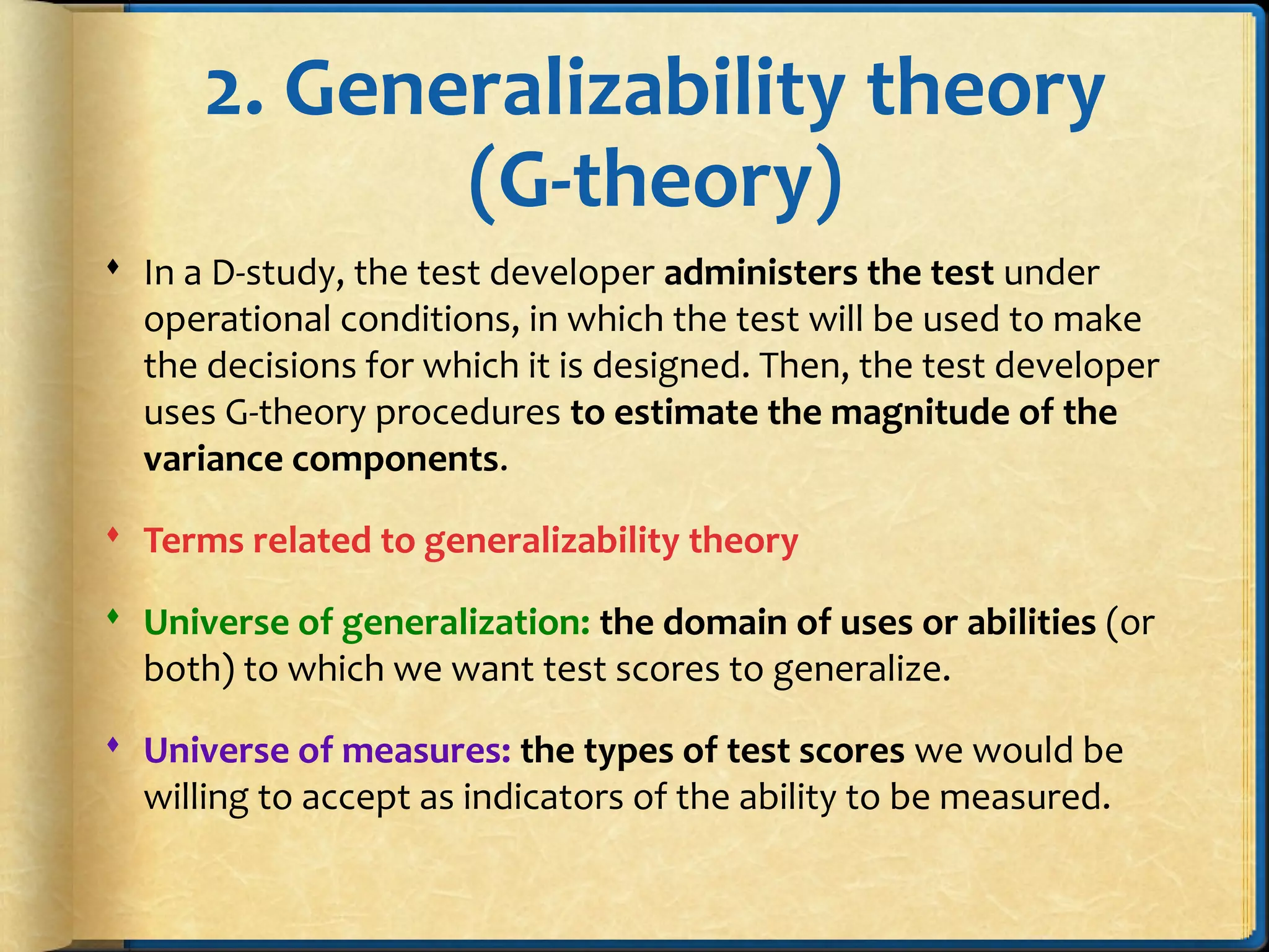 2. Generalizability theory
(G-theory)
 In a D-study, the test developer administers the test under
operational conditions, in which the test will be used to make
the decisions for which it is designed. Then, the test developer
uses G-theory procedures to estimate the magnitude of the
variance components.
 Terms related to generalizability theory
 Universe of generalization: the domain of uses or abilities (or
both) to which we want test scores to generalize.
 Universe of measures: the types of test scores we would be
willing to accept as indicators of the ability to be measured.
 