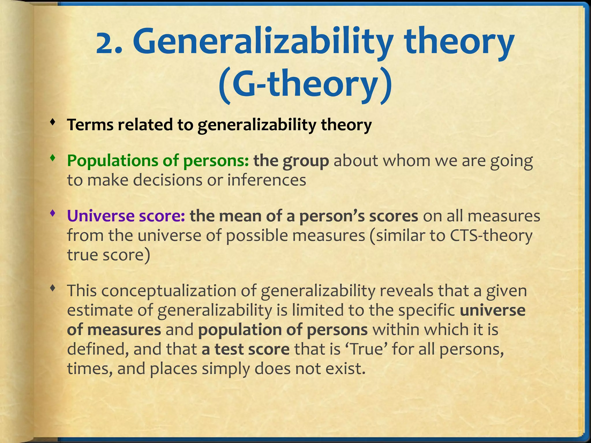 2. Generalizability theory
(G-theory)
 Terms related to generalizability theory
 Populations of persons: the group about whom we are going
to make decisions or inferences
 Universe score: the mean of a person’s scores on all measures
from the universe of possible measures (similar to CTS-theory
true score)
 This conceptualization of generalizability reveals that a given
estimate of generalizability is limited to the specific universe
of measures and population of persons within which it is
defined, and that a test score that is ‘True’ for all persons,
times, and places simply does not exist.
 