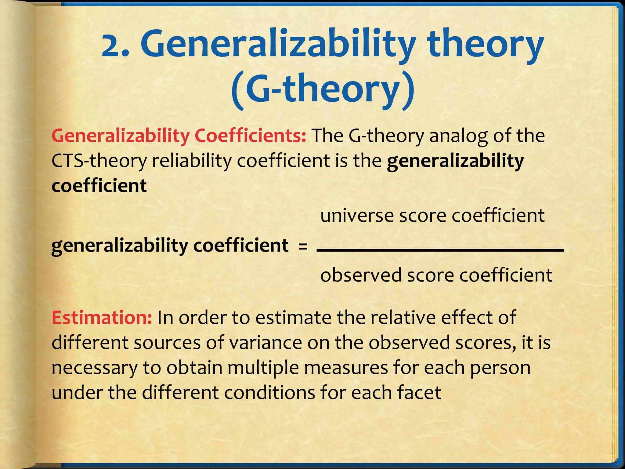 2. Generalizability theory
(G-theory)
Generalizability Coefficients: The G-theory analog of the
CTS-theory reliability coefficient is the generalizability
coefficient
universe score coefficient
generalizability coefficient =
observed score coefficient
Estimation: In order to estimate the relative effect of
different sources of variance on the observed scores, it is
necessary to obtain multiple measures for each person
under the different conditions for each facet
 