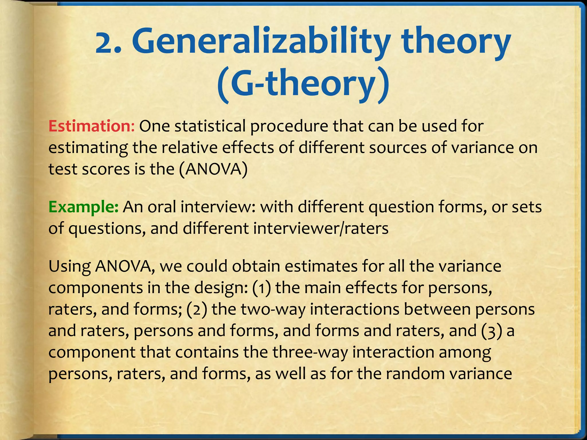 2. Generalizability theory
(G-theory)
Estimation: One statistical procedure that can be used for
estimating the relative effects of different sources of variance on
test scores is the (ANOVA)
Example: An oral interview: with different question forms, or sets
of questions, and different interviewer/raters
Using ANOVA, we could obtain estimates for all the variance
components in the design: (1) the main effects for persons,
raters, and forms; (2) the two-way interactions between persons
and raters, persons and forms, and forms and raters, and (3) a
component that contains the three-way interaction among
persons, raters, and forms, as well as for the random variance
 