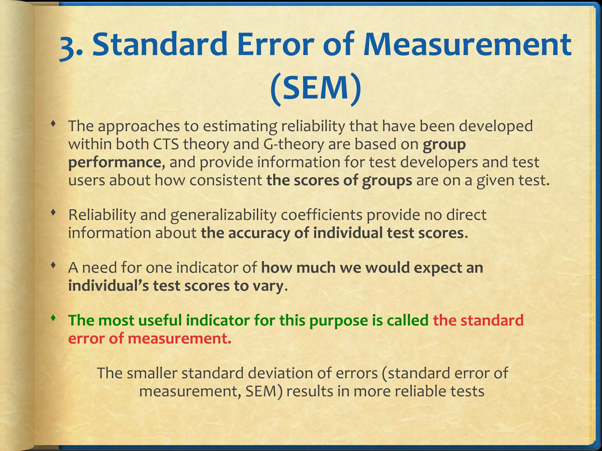 3. Standard Error of Measurement
(SEM)
 The approaches to estimating reliability that have been developed
within both CTS theory and G-theory are based on group
performance, and provide information for test developers and test
users about how consistent the scores of groups are on a given test.
 Reliability and generalizability coefficients provide no direct
information about the accuracy of individual test scores.
 A need for one indicator of how much we would expect an
individual’s test scores to vary.
 The most useful indicator for this purpose is called the standard
error of measurement.
The smaller standard deviation of errors (standard error of
measurement, SEM) results in more reliable tests
 