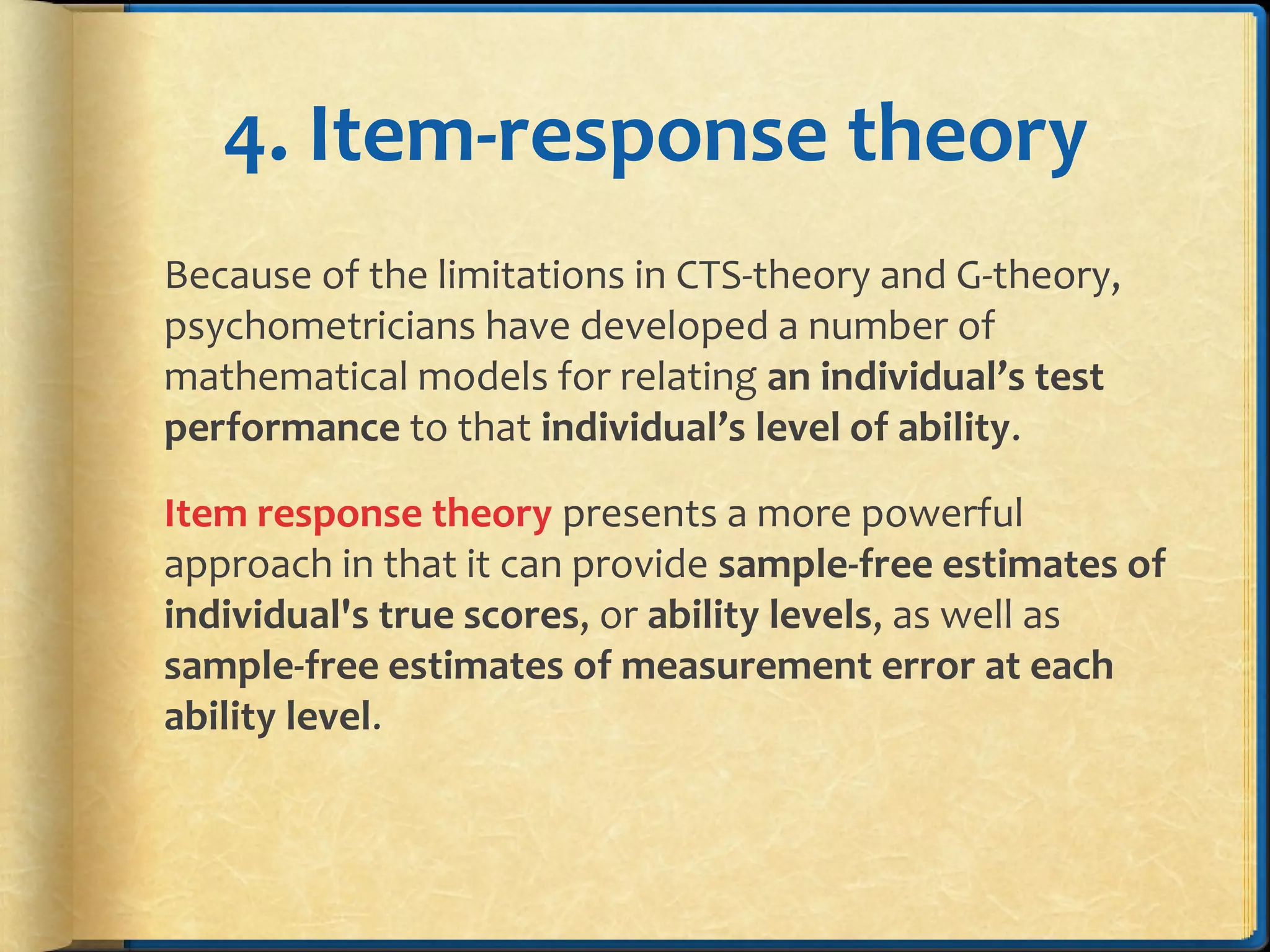 4. Item-response theory
Because of the limitations in CTS-theory and G-theory,
psychometricians have developed a number of
mathematical models for relating an individual’s test
performance to that individual’s level of ability.
Item response theory presents a more powerful
approach in that it can provide sample-free estimates of
individual's true scores, or ability levels, as well as
sample-free estimates of measurement error at each
ability level.
 