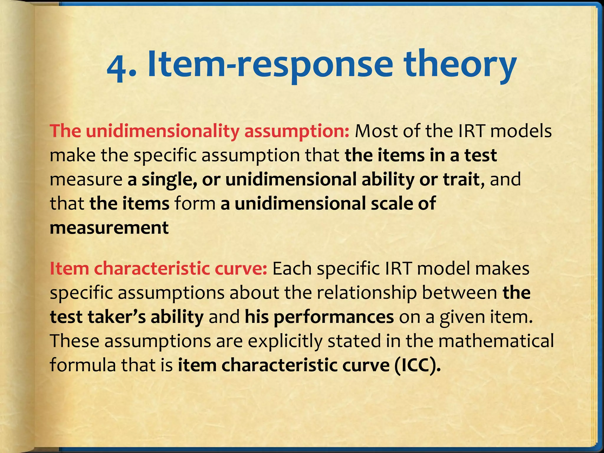 4. Item-response theory
The unidimensionality assumption: Most of the IRT models
make the specific assumption that the items in a test
measure a single, or unidimensional ability or trait, and
that the items form a unidimensional scale of
measurement
Item characteristic curve: Each specific IRT model makes
specific assumptions about the relationship between the
test taker’s ability and his performances on a given item.
These assumptions are explicitly stated in the mathematical
formula that is item characteristic curve (ICC).
 