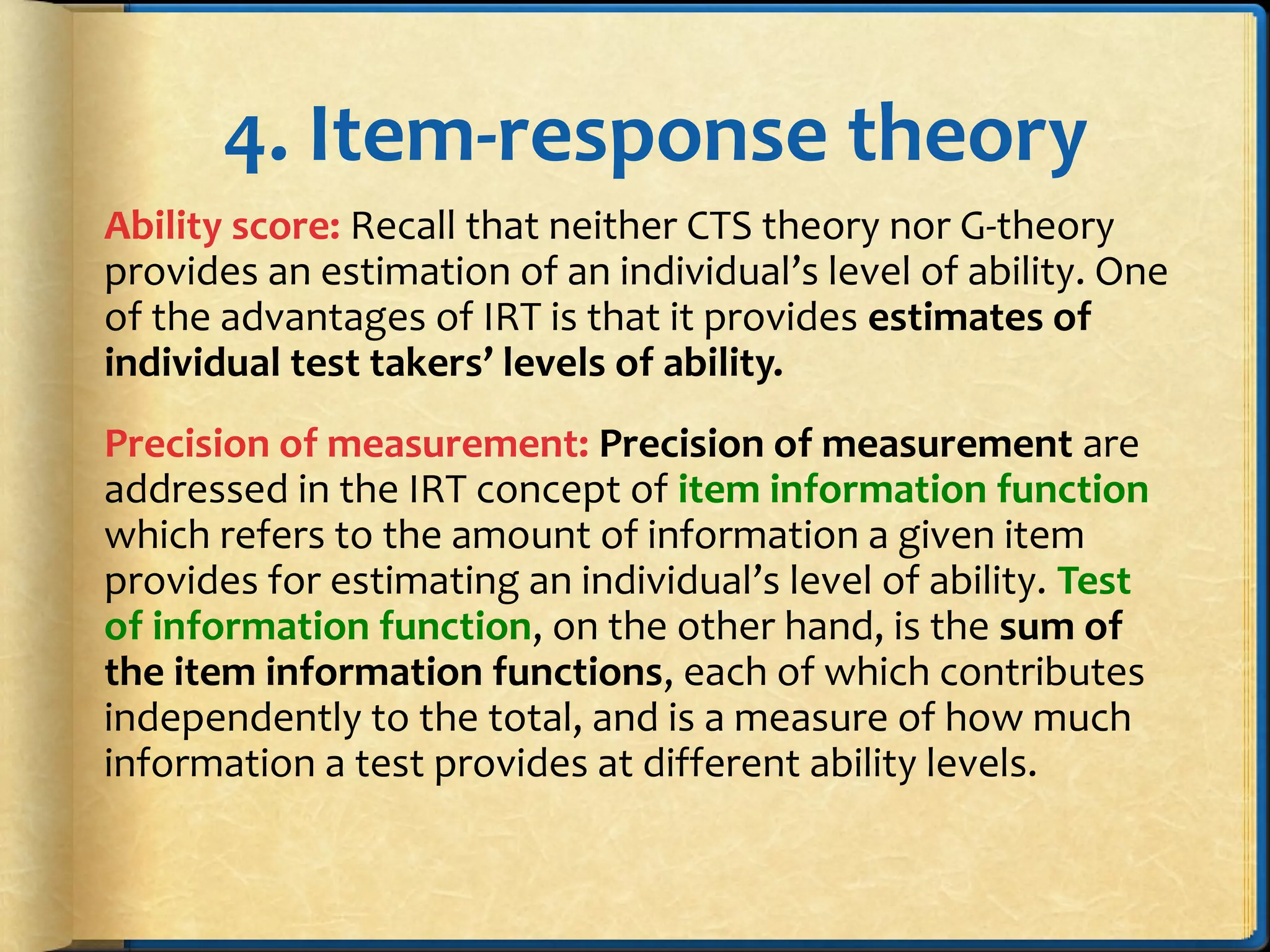 4. Item-response theory
Ability score: Recall that neither CTS theory nor G-theory
provides an estimation of an individual’s level of ability. One
of the advantages of IRT is that it provides estimates of
individual test takers’ levels of ability.
Precision of measurement: Precision of measurement are
addressed in the IRT concept of item information function
which refers to the amount of information a given item
provides for estimating an individual’s level of ability. Test
of information function, on the other hand, is the sum of
the item information functions, each of which contributes
independently to the total, and is a measure of how much
information a test provides at different ability levels.
 