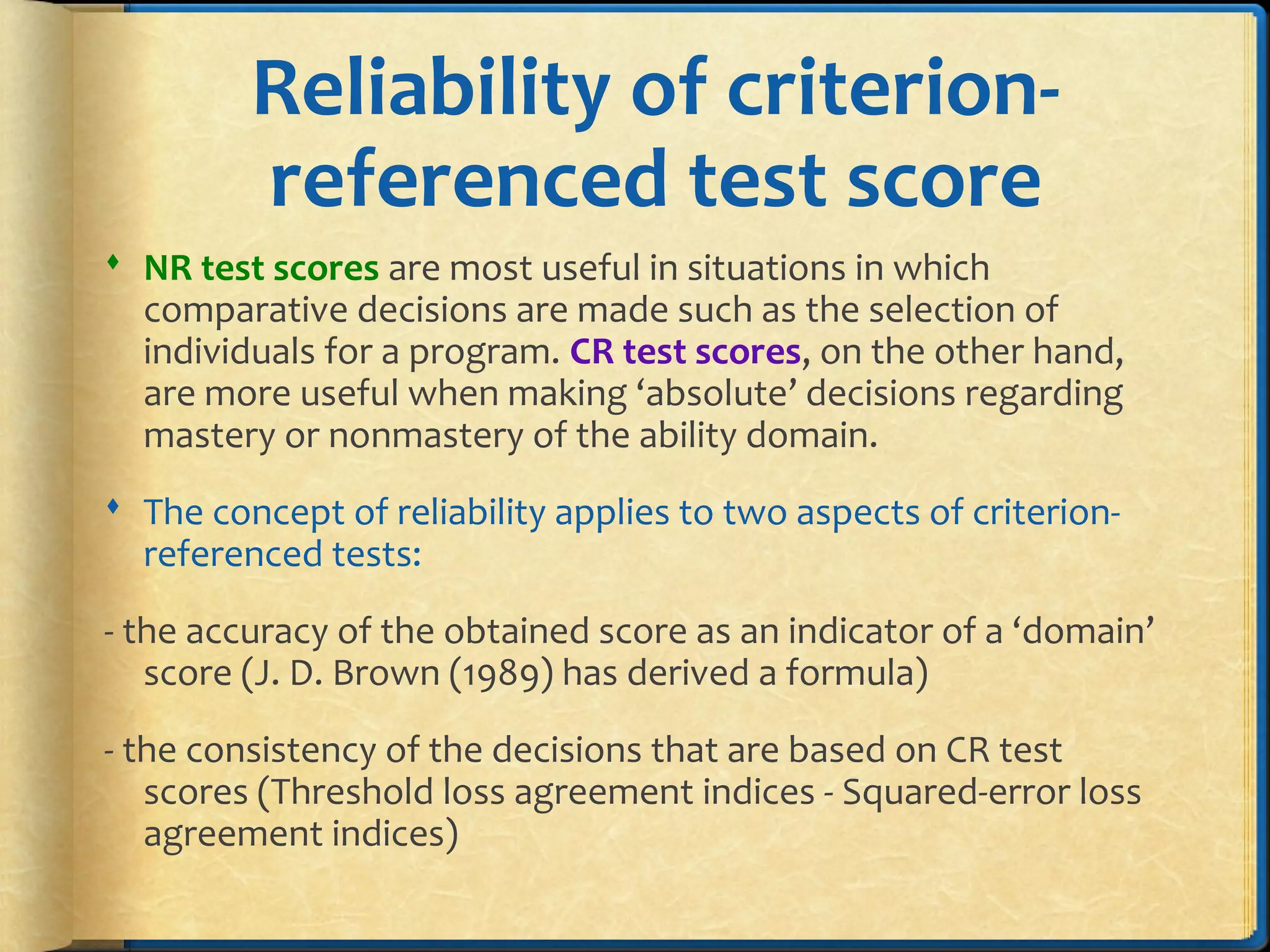 Reliability of criterion-
referenced test score
 NR test scores are most useful in situations in which
comparative decisions are made such as the selection of
individuals for a program. CR test scores, on the other hand,
are more useful when making ‘absolute’ decisions regarding
mastery or nonmastery of the ability domain.
 The concept of reliability applies to two aspects of criterion-
referenced tests:
- the accuracy of the obtained score as an indicator of a ‘domain’
score (J. D. Brown (1989) has derived a formula)
- the consistency of the decisions that are based on CR test
scores (Threshold loss agreement indices - Squared-error loss
agreement indices)
 