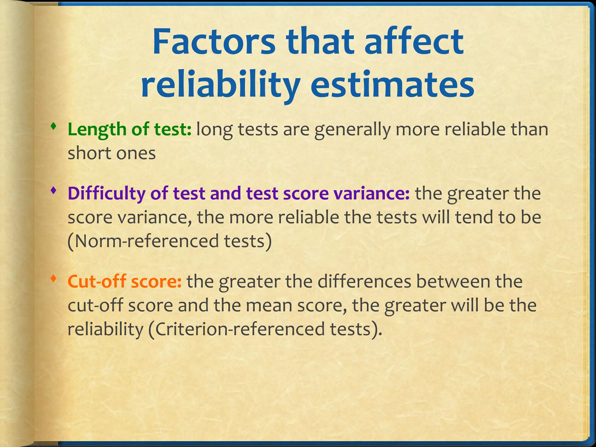Factors that affect
reliability estimates
 Length of test: long tests are generally more reliable than
short ones
 Difficulty of test and test score variance: the greater the
score variance, the more reliable the tests will tend to be
(Norm-referenced tests)
 Cut-off score: the greater the differences between the
cut-off score and the mean score, the greater will be the
reliability (Criterion-referenced tests).
 