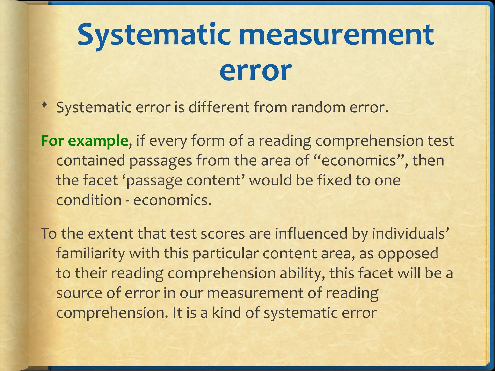 Systematic measurement
error
 Systematic error is different from random error.
For example, if every form of a reading comprehension test
contained passages from the area of “economics”, then
the facet ‘passage content’ would be fixed to one
condition - economics.
To the extent that test scores are influenced by individuals’
familiarity with this particular content area, as opposed
to their reading comprehension ability, this facet will be a
source of error in our measurement of reading
comprehension. It is a kind of systematic error
 