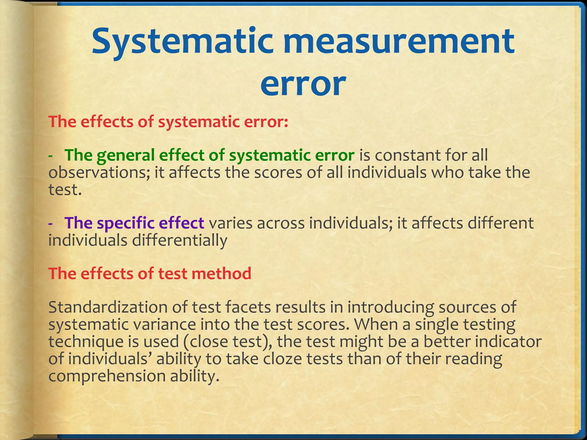Systematic measurement
error
The effects of systematic error:
- The general effect of systematic error is constant for all
observations; it affects the scores of all individuals who take the
test.
- The specific effect varies across individuals; it affects different
individuals differentially
The effects of test method
Standardization of test facets results in introducing sources of
systematic variance into the test scores. When a single testing
technique is used (close test), the test might be a better indicator
of individuals’ ability to take cloze tests than of their reading
comprehension ability.
 