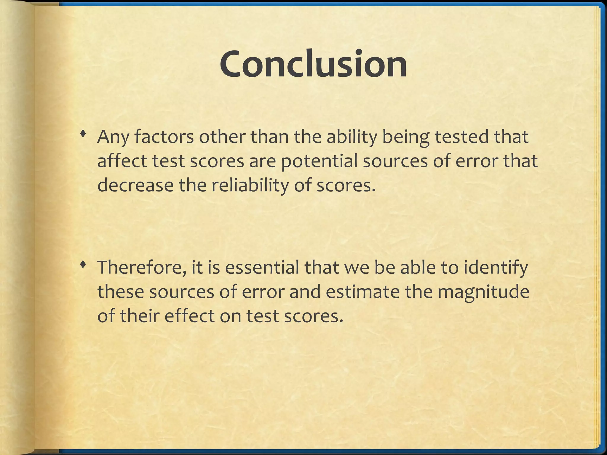 Conclusion
 Any factors other than the ability being tested that
affect test scores are potential sources of error that
decrease the reliability of scores.
 Therefore, it is essential that we be able to identify
these sources of error and estimate the magnitude
of their effect on test scores.
 