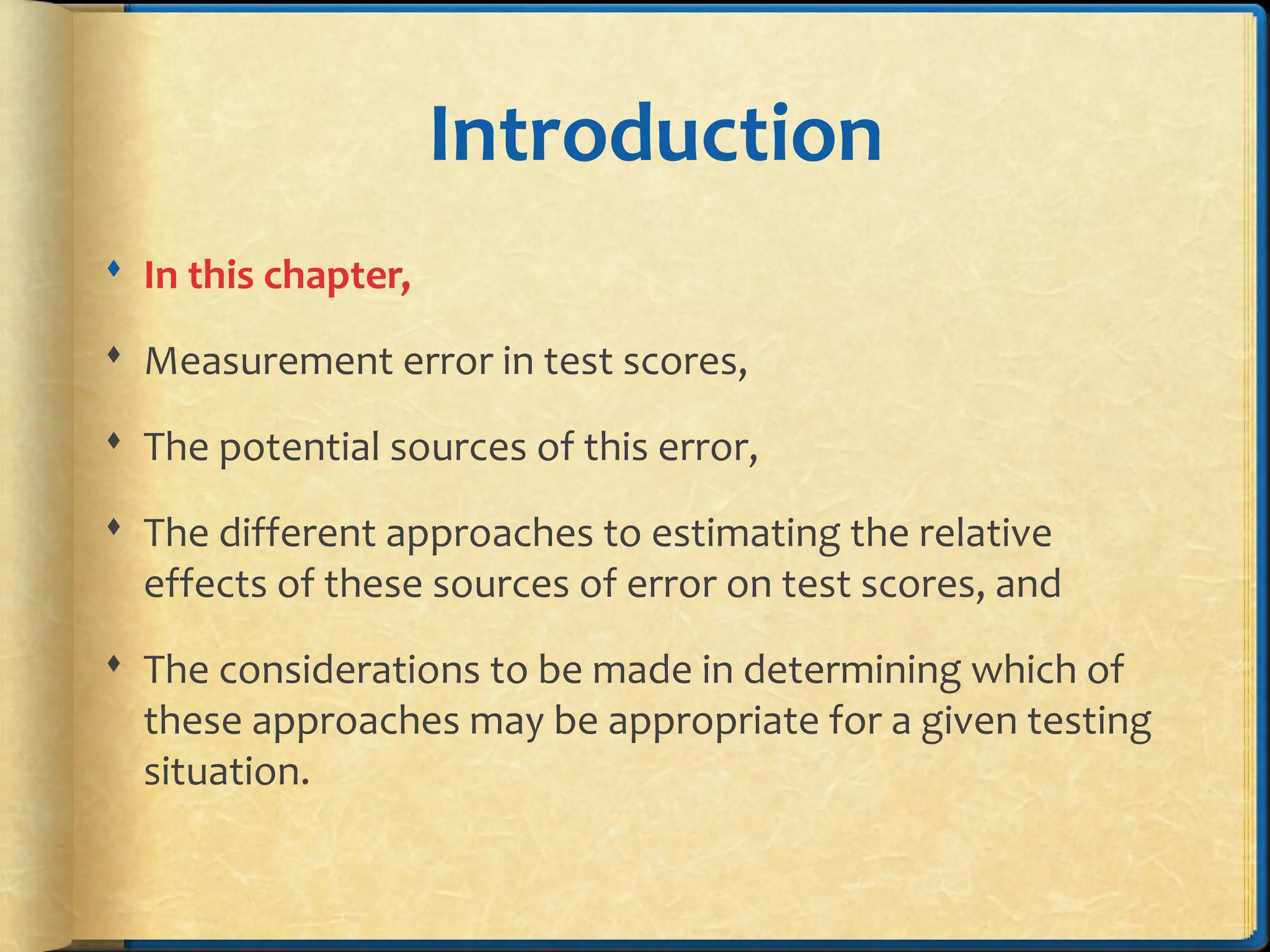 Introduction
 In this chapter,
 Measurement error in test scores,
 The potential sources of this error,
 The different approaches to estimating the relative
effects of these sources of error on test scores, and
 The considerations to be made in determining which of
these approaches may be appropriate for a given testing
situation.
 