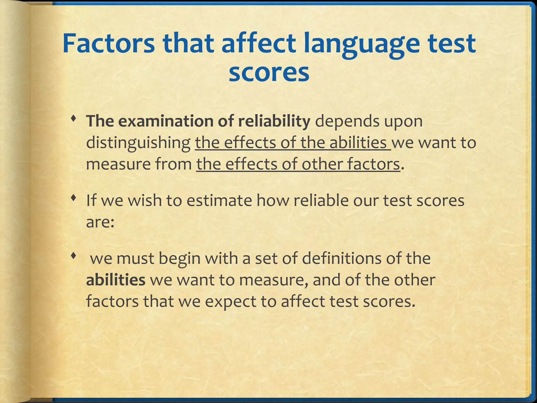 Factors that affect language test
scores
 The examination of reliability depends upon
distinguishing the effects of the abilities we want to
measure from the effects of other factors.
 If we wish to estimate how reliable our test scores
are:
 we must begin with a set of definitions of the
abilities we want to measure, and of the other
factors that we expect to affect test scores.
 