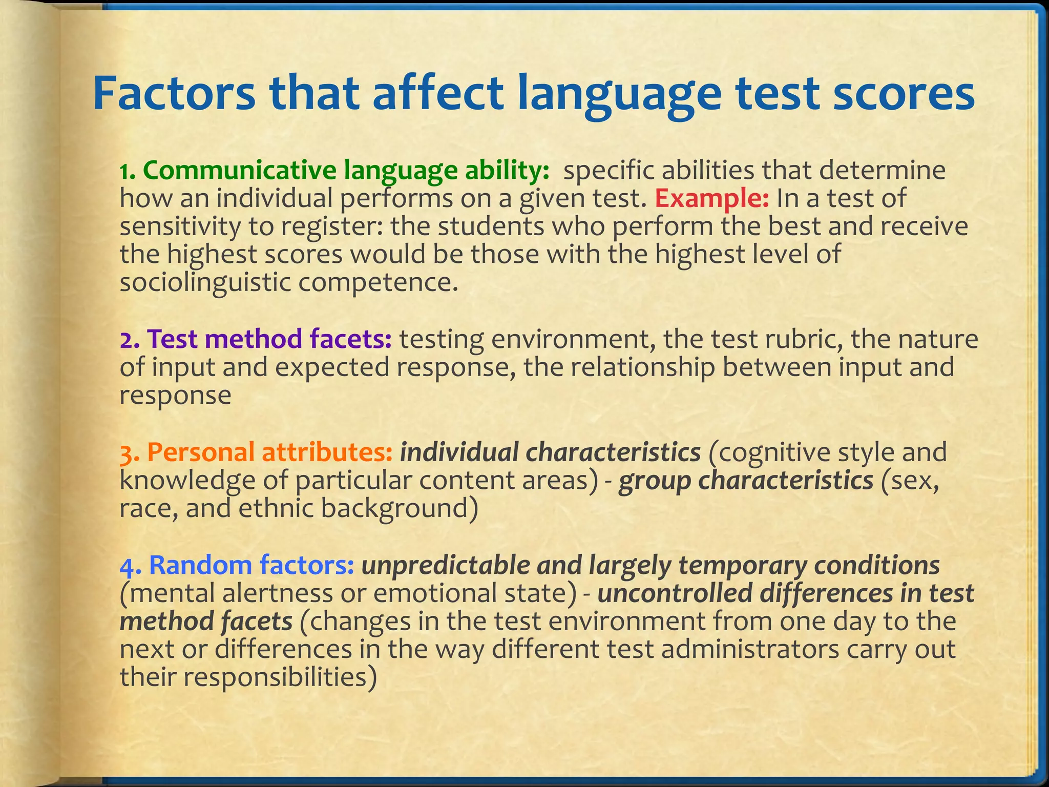 Factors that affect language test scores
1. Communicative language ability: specific abilities that determine
how an individual performs on a given test. Example: In a test of
sensitivity to register: the students who perform the best and receive
the highest scores would be those with the highest level of
sociolinguistic competence.
2. Test method facets: testing environment, the test rubric, the nature
of input and expected response, the relationship between input and
response
3. Personal attributes: individual characteristics (cognitive style and
knowledge of particular content areas) - group characteristics (sex,
race, and ethnic background)
4. Random factors: unpredictable and largely temporary conditions
(mental alertness or emotional state) - uncontrolled differences in test
method facets (changes in the test environment from one day to the
next or differences in the way different test administrators carry out
their responsibilities)
 