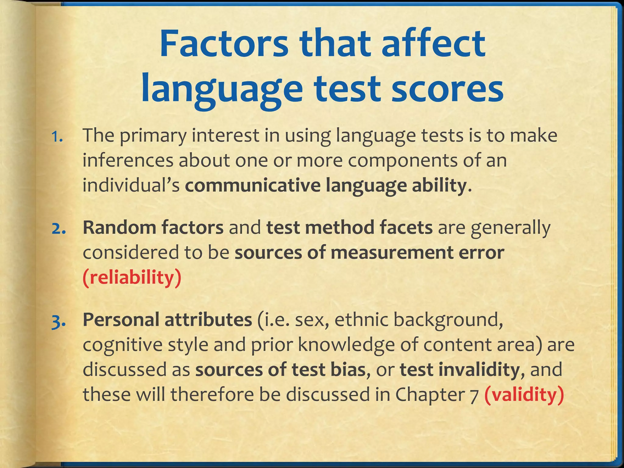 Factors that affect
language test scores
1. The primary interest in using language tests is to make
inferences about one or more components of an
individual’s communicative language ability.
2. Random factors and test method facets are generally
considered to be sources of measurement error
(reliability)
3. Personal attributes (i.e. sex, ethnic background,
cognitive style and prior knowledge of content area) are
discussed as sources of test bias, or test invalidity, and
these will therefore be discussed in Chapter 7 (validity)
 
