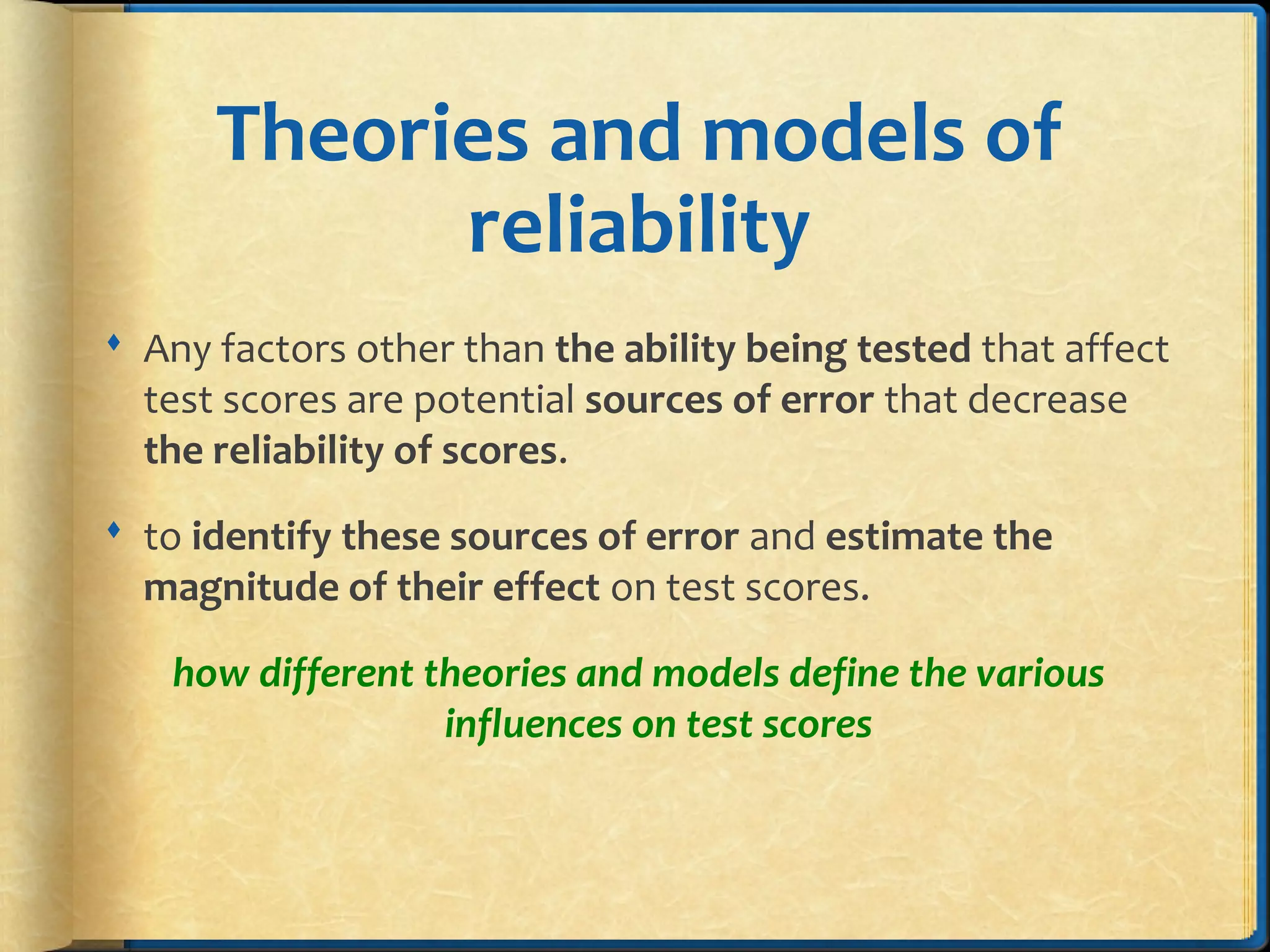 Theories and models of
reliability
 Any factors other than the ability being tested that affect
test scores are potential sources of error that decrease
the reliability of scores.
 to identify these sources of error and estimate the
magnitude of their effect on test scores.
how different theories and models define the various
influences on test scores
 