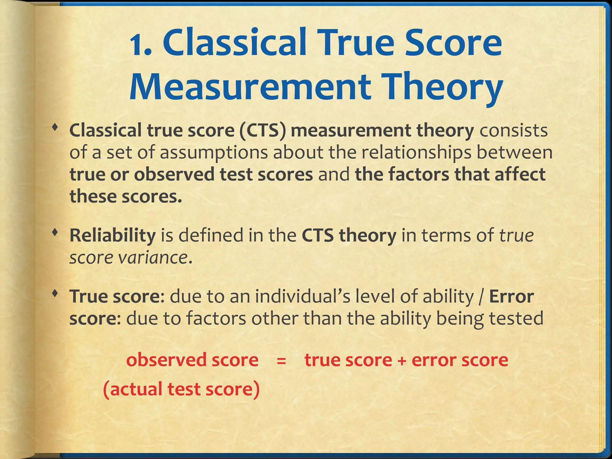 1. Classical True Score
Measurement Theory
 Classical true score (CTS) measurement theory consists
of a set of assumptions about the relationships between
true or observed test scores and the factors that affect
these scores.
 Reliability is defined in the CTS theory in terms of true
score variance.
 True score: due to an individual’s level of ability / Error
score: due to factors other than the ability being tested
observed score = true score + error score
(actual test score)
 