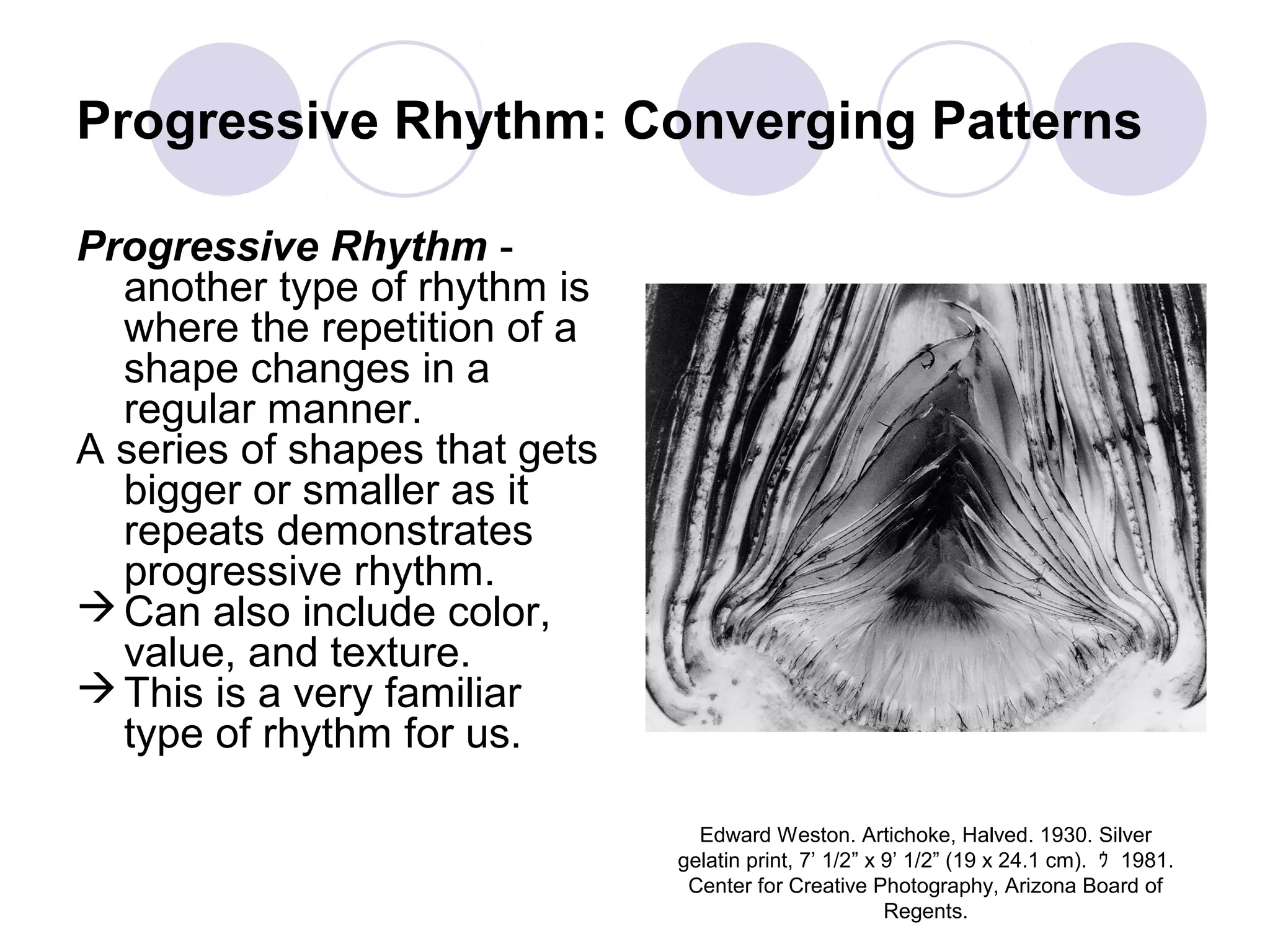 Progressive Rhythm: Converging Patterns
Progressive Rhythm -
another type of rhythm is
where the repetition of a
shape changes in a
regular manner.
A series of shapes that gets
bigger or smaller as it
repeats demonstrates
progressive rhythm.
Can also include color,
value, and texture.
This is a very familiar
type of rhythm for us.
Edward Weston. Artichoke, Halved. 1930. Silver
gelatin print, 7’ 1/2” x 9’ 1/2” (19 x 24.1 cm). ｩ 1981.
Center for Creative Photography, Arizona Board of
Regents.
 