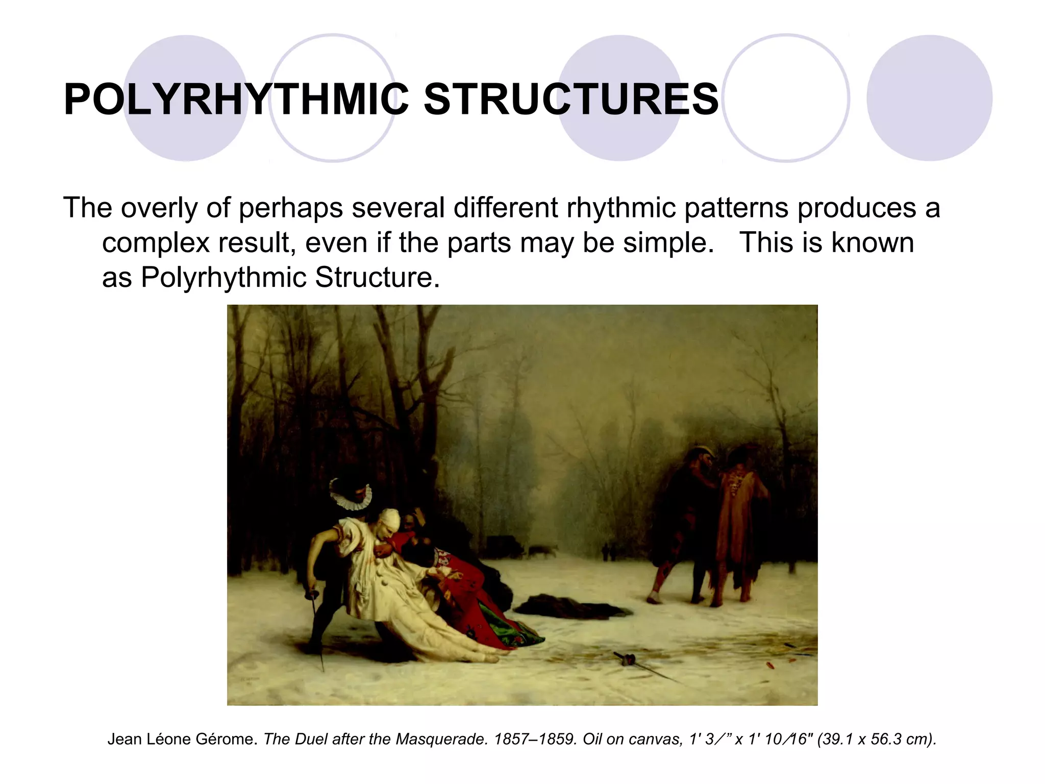 POLYRHYTHMIC STRUCTURES
The overly of perhaps several different rhythmic patterns produces a
complex result, even if the parts may be simple. This is known
as Polyrhythmic Structure.
Jean Léone Gérome. The Duel after the Masquerade. 1857–1859. Oil on canvas, 1' 3 ⁄ ” x 1' 10 ⁄16" (39.1 x 56.3 cm).
 