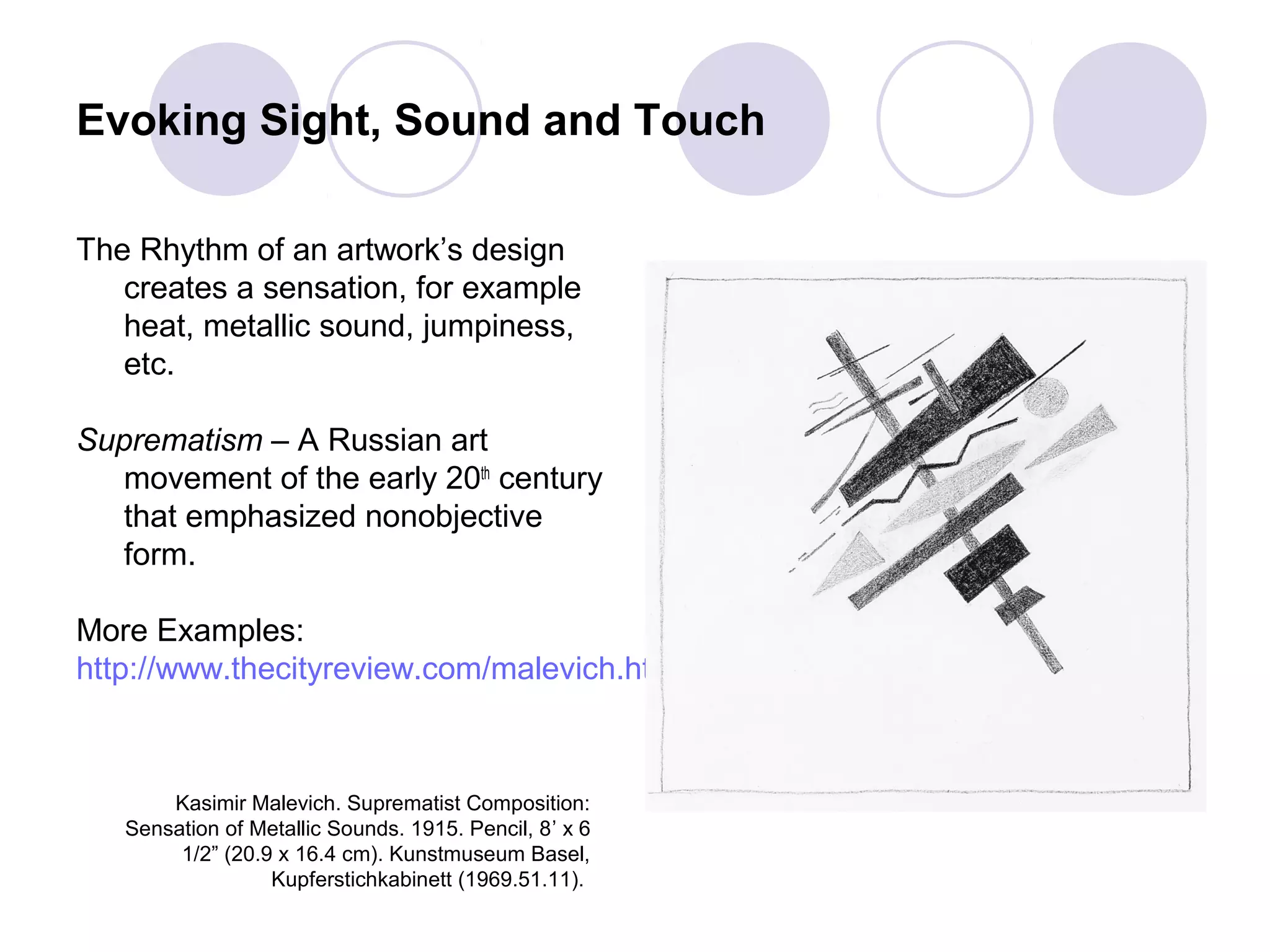 Evoking Sight, Sound and Touch
The Rhythm of an artwork’s design
creates a sensation, for example
heat, metallic sound, jumpiness,
etc.
Suprematism – A Russian art
movement of the early 20th
century
that emphasized nonobjective
form.
More Examples:
http://www.thecityreview.com/malevich.html
Kasimir Malevich. Suprematist Composition:
Sensation of Metallic Sounds. 1915. Pencil, 8’ x 6
1/2” (20.9 x 16.4 cm). Kunstmuseum Basel,
Kupferstichkabinett (1969.51.11).
 