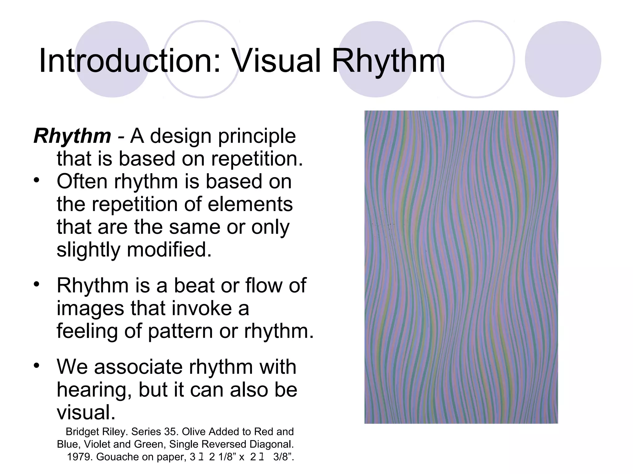 Introduction: Visual Rhythm
Rhythm - A design principle
that is based on repetition.
• Often rhythm is based on
the repetition of elements
that are the same or only
slightly modified.
• Rhythm is a beat or flow of
images that invoke a
feeling of pattern or rhythm.
• We associate rhythm with
hearing, but it can also be
visual.
Bridget Riley. Series 35. Olive Added to Red and
Blue, Violet and Green, Single Reversed Diagonal.
1979. Gouache on paper, 3 ﾕ 2 1/8” x 2 ﾕ 3/8”.
 