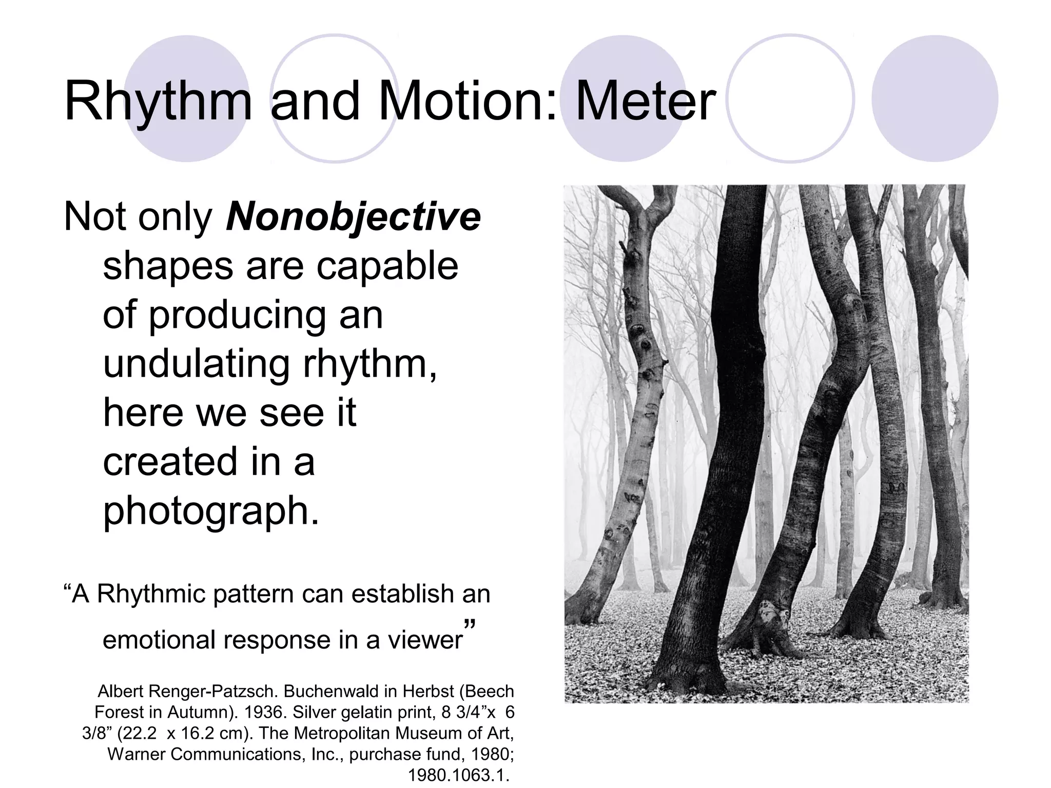 Rhythm and Motion: Meter
Not only Nonobjective
shapes are capable
of producing an
undulating rhythm,
here we see it
created in a
photograph.
“A Rhythmic pattern can establish an
emotional response in a viewer”
Albert Renger-Patzsch. Buchenwald in Herbst (Beech
Forest in Autumn). 1936. Silver gelatin print, 8 3/4”x 6
3/8” (22.2 x 16.2 cm). The Metropolitan Museum of Art,
Warner Communications, Inc., purchase fund, 1980;
1980.1063.1.
 