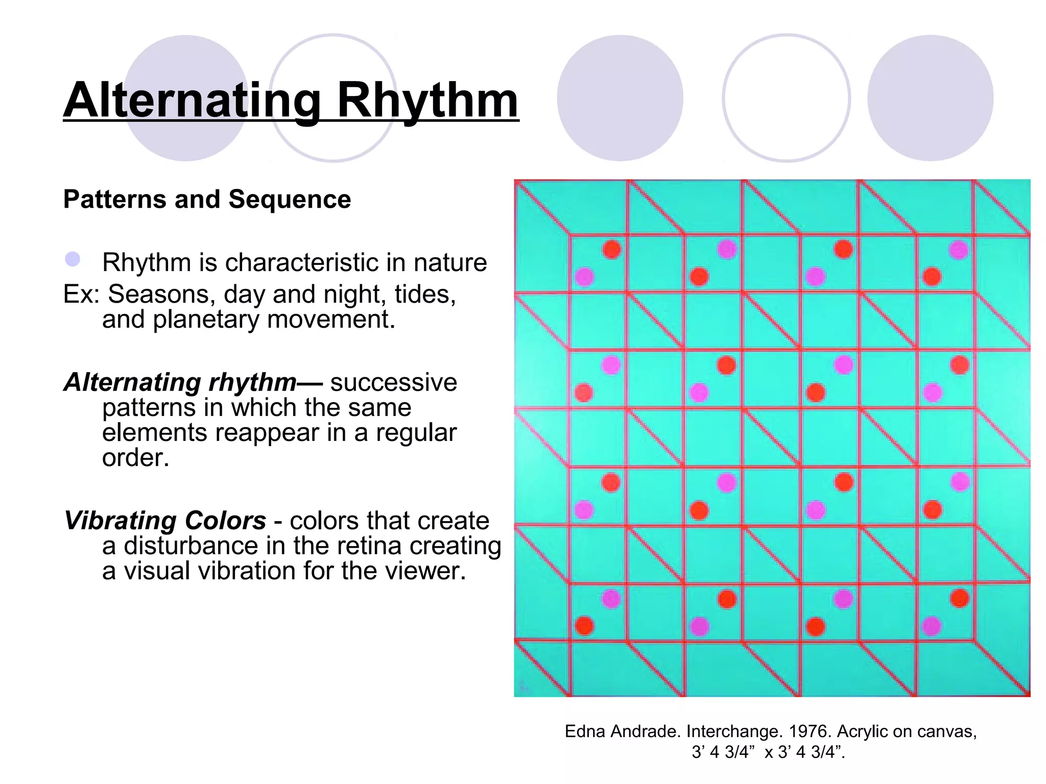 Alternating Rhythm
Patterns and Sequence
 Rhythm is characteristic in nature
Ex: Seasons, day and night, tides,
and planetary movement.
Alternating rhythm— successive
patterns in which the same
elements reappear in a regular
order.
Vibrating Colors - colors that create
a disturbance in the retina creating
a visual vibration for the viewer.
Edna Andrade. Interchange. 1976. Acrylic on canvas,
3’ 4 3/4” x 3’ 4 3/4”.
 