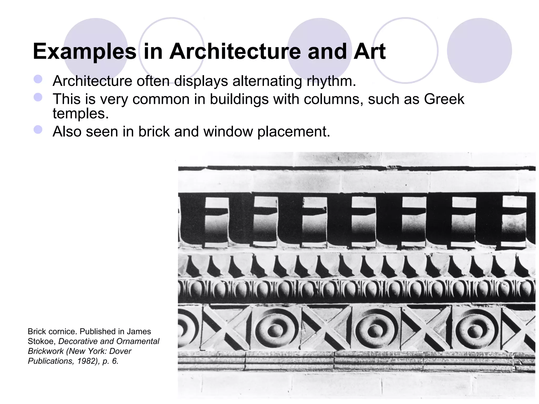 Examples in Architecture and Art
 Architecture often displays alternating rhythm.
 This is very common in buildings with columns, such as Greek
temples.
 Also seen in brick and window placement.
Brick cornice. Published in James
Stokoe, Decorative and Ornamental
Brickwork (New York: Dover
Publications, 1982), p. 6.
 