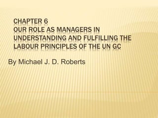 CHAPTER 6
OUR ROLE AS MANAGERS IN
UNDERSTANDING AND FULFILLING THE
LABOUR PRINCIPLES OF THE UN GC
By Michael J. D. Roberts
 