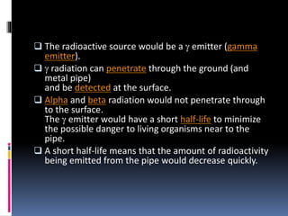  The radioactive source would be a g emitter (gamma
emitter).
 g radiation can penetrate through the ground (and
metal pipe)
and be detected at the surface.
 Alpha and beta radiation would not penetrate through
to the surface.
The g emitter would have a short half-life to minimize
the possible danger to living organisms near to the
pipe.
 A short half-life means that the amount of radioactivity
being emitted from the pipe would decrease quickly.
 