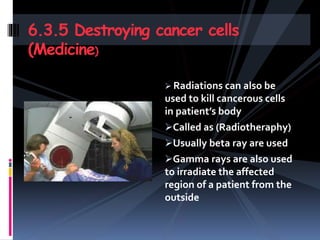 Radiations can also be
used to kill cancerous cells
in patient’s body
Called as (Radiotheraphy)
Usually beta ray are used
Gamma rays are also used
to irradiate the affected
region of a patient from the
outside
6.3.5 Destroying cancer cells
(Medicine)
 