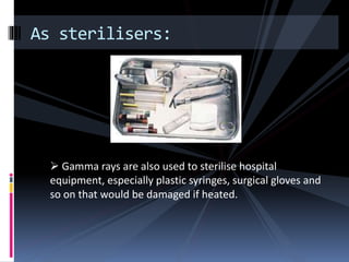 As sterilisers:
 Gamma rays are also used to sterilise hospital
equipment, especially plastic syringes, surgical gloves and
so on that would be damaged if heated.
 