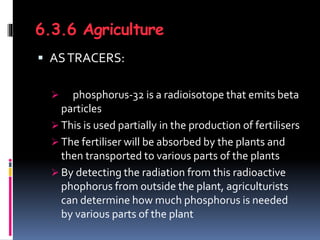 6.3.6 Agriculture
 ASTRACERS:
 phosphorus-32 is a radioisotope that emits beta
particles
 This is used partially in the production of fertilisers
 The fertiliser will be absorbed by the plants and
then transported to various parts of the plants
 By detecting the radiation from this radioactive
phophorus from outside the plant, agriculturists
can determine how much phosphorus is needed
by various parts of the plant
 