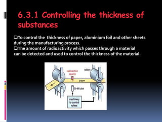 6.3.1 Controlling the thickness of
substances
To control the thickness of paper, aluminium foil and other sheets
during the manufacturing process.
The amount of radioactivity which passes through a material
can be detected and used to control the thickness of the material.
 