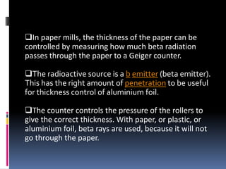 In paper mills, the thickness of the paper can be
controlled by measuring how much beta radiation
passes through the paper to a Geiger counter.
The radioactive source is a b emitter (beta emitter).
This has the right amount of penetration to be useful
for thickness control of aluminium foil.
The counter controls the pressure of the rollers to
give the correct thickness. With paper, or plastic, or
aluminium foil, beta rays are used, because it will not
go through the paper.
 
