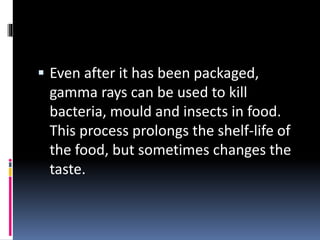  Even after it has been packaged,
gamma rays can be used to kill
bacteria, mould and insects in food.
This process prolongs the shelf-life of
the food, but sometimes changes the
taste.
 