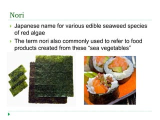Nori
 Japanese name for various edible seaweed species
of red algae
 The term nori also commonly used to refer to food
products created from these “sea vegetables”
 