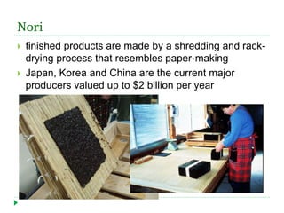 Nori
 finished products are made by a shredding and rack-
drying process that resembles paper-making
 Japan, Korea and China are the current major
producers valued up to $2 billion per year
 