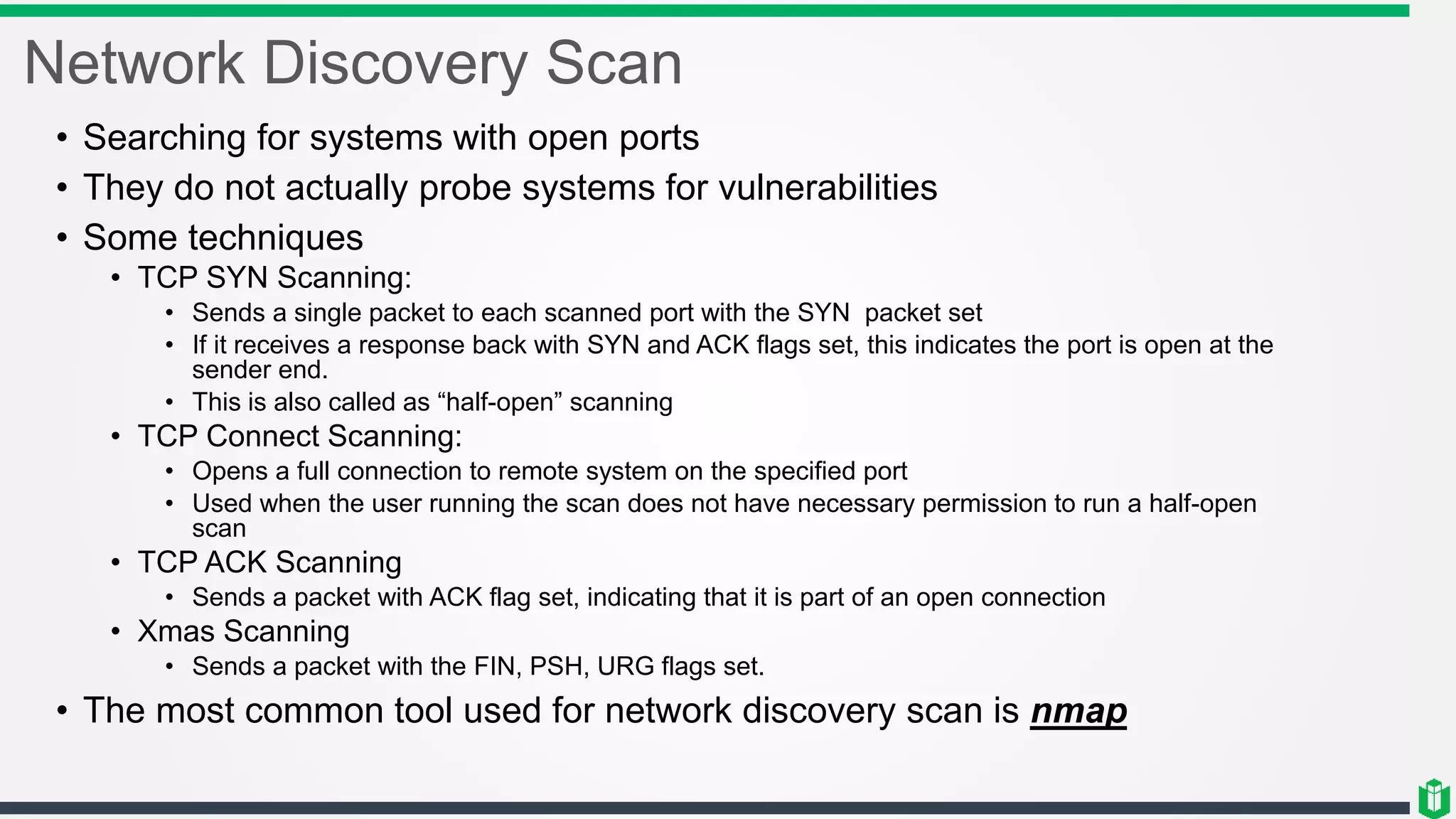 Network Discovery Scan
• Searching for systems with open ports
• They do not actually probe systems for vulnerabilities
• Some techniques
• TCP SYN Scanning:
• Sends a single packet to each scanned port with the SYN packet set
• If it receives a response back with SYN and ACK flags set, this indicates the port is open at the
sender end.
• This is also called as “half-open” scanning
• TCP Connect Scanning:
• Opens a full connection to remote system on the specified port
• Used when the user running the scan does not have necessary permission to run a half-open
scan
• TCP ACK Scanning
• Sends a packet with ACK flag set, indicating that it is part of an open connection
• Xmas Scanning
• Sends a packet with the FIN, PSH, URG flags set.
• The most common tool used for network discovery scan is nmap
 