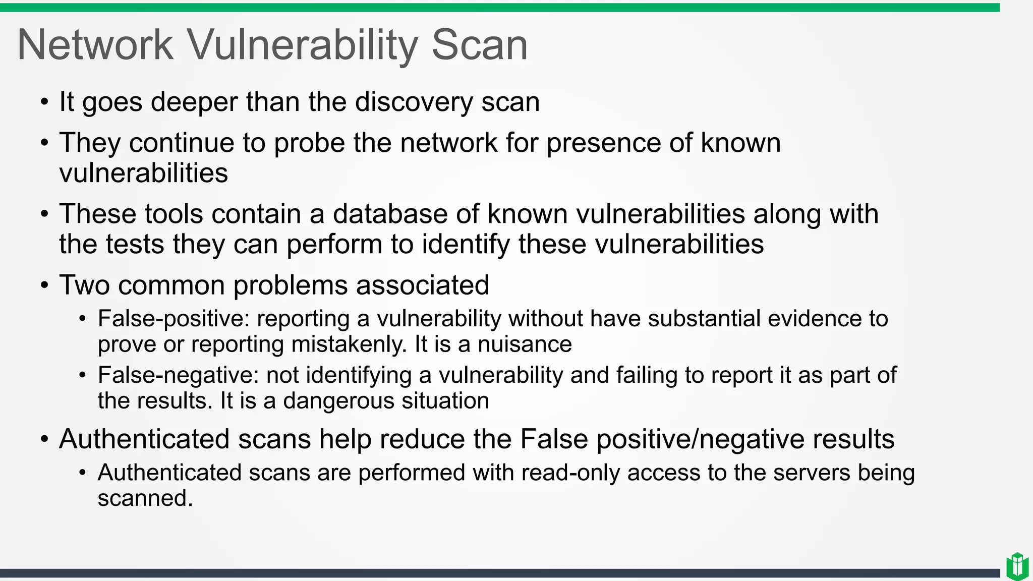 Network Vulnerability Scan
• It goes deeper than the discovery scan
• They continue to probe the network for presence of known
vulnerabilities
• These tools contain a database of known vulnerabilities along with
the tests they can perform to identify these vulnerabilities
• Two common problems associated
• False-positive: reporting a vulnerability without have substantial evidence to
prove or reporting mistakenly. It is a nuisance
• False-negative: not identifying a vulnerability and failing to report it as part of
the results. It is a dangerous situation
• Authenticated scans help reduce the False positive/negative results
• Authenticated scans are performed with read-only access to the servers being
scanned.
 