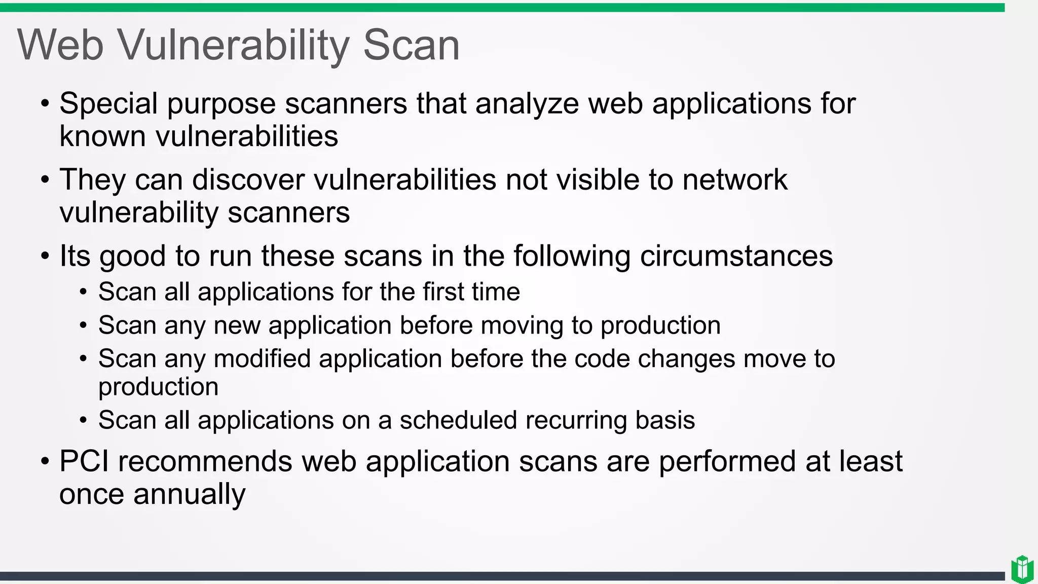 Web Vulnerability Scan
• Special purpose scanners that analyze web applications for
known vulnerabilities
• They can discover vulnerabilities not visible to network
vulnerability scanners
• Its good to run these scans in the following circumstances
• Scan all applications for the first time
• Scan any new application before moving to production
• Scan any modified application before the code changes move to
production
• Scan all applications on a scheduled recurring basis
• PCI recommends web application scans are performed at least
once annually
 