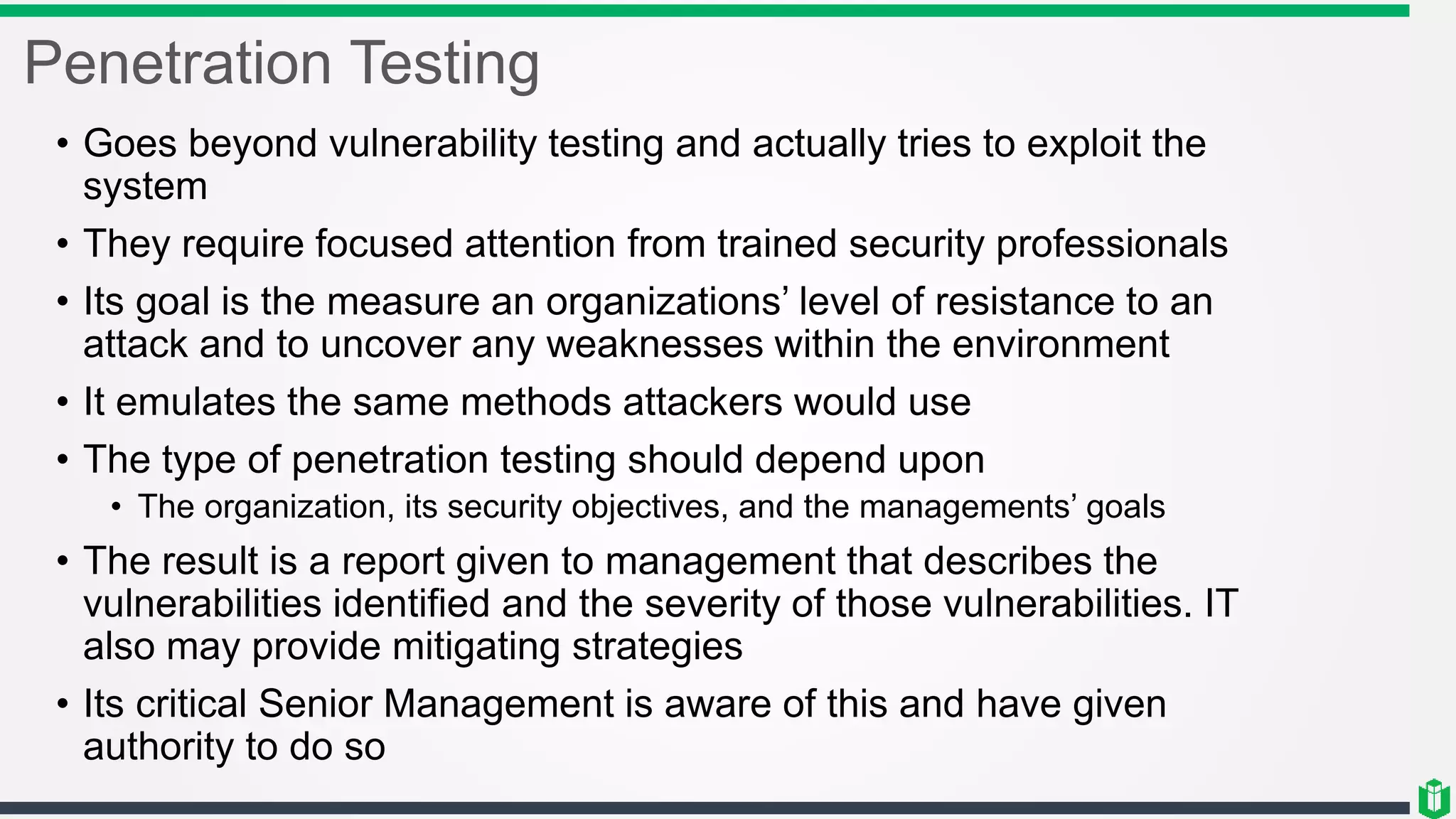 Penetration Testing
• Goes beyond vulnerability testing and actually tries to exploit the
system
• They require focused attention from trained security professionals
• Its goal is the measure an organizations’ level of resistance to an
attack and to uncover any weaknesses within the environment
• It emulates the same methods attackers would use
• The type of penetration testing should depend upon
• The organization, its security objectives, and the managements’ goals
• The result is a report given to management that describes the
vulnerabilities identified and the severity of those vulnerabilities. IT
also may provide mitigating strategies
• Its critical Senior Management is aware of this and have given
authority to do so
 