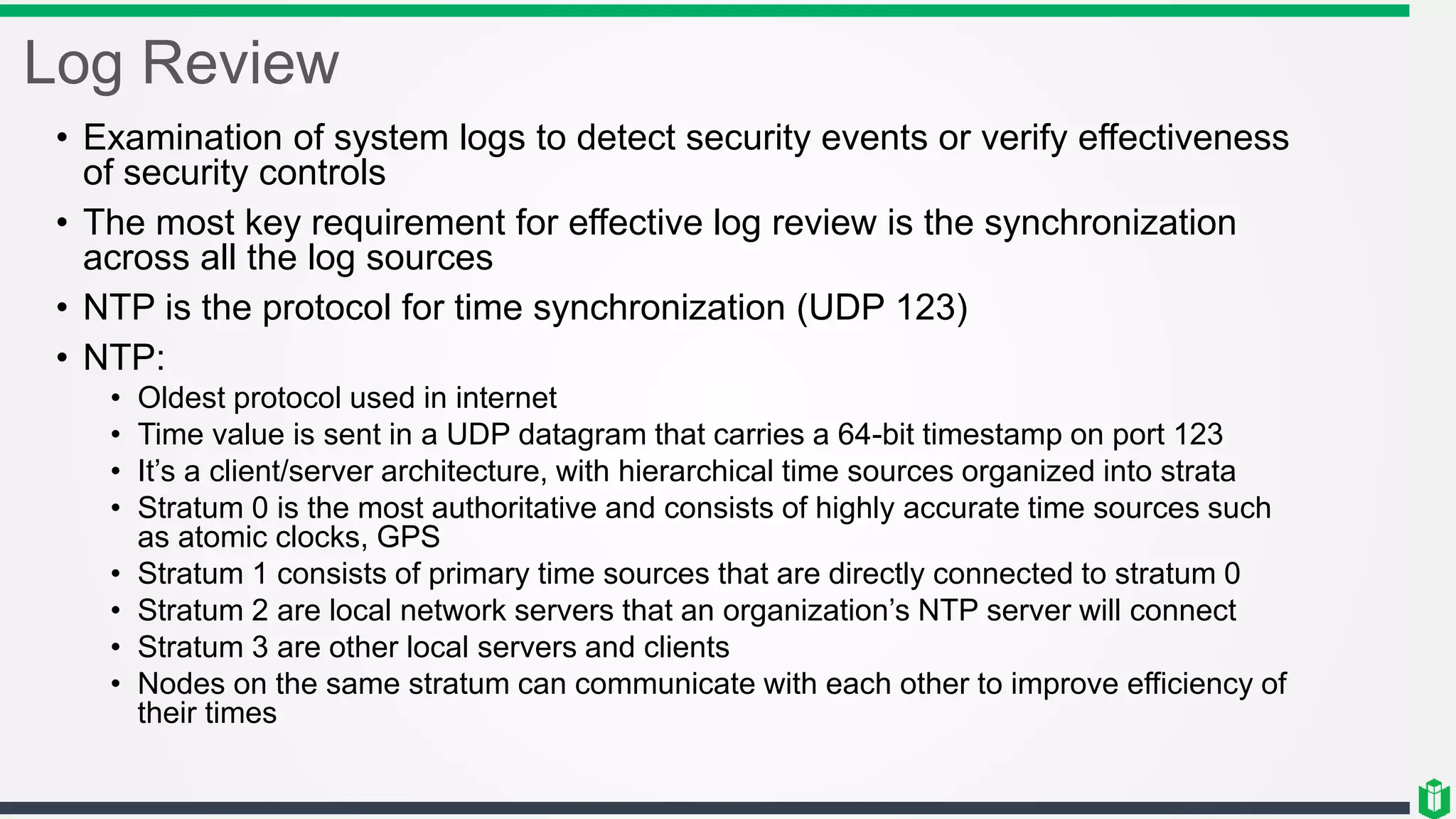 Log Review
• Examination of system logs to detect security events or verify effectiveness
of security controls
• The most key requirement for effective log review is the synchronization
across all the log sources
• NTP is the protocol for time synchronization (UDP 123)
• NTP:
• Oldest protocol used in internet
• Time value is sent in a UDP datagram that carries a 64-bit timestamp on port 123
• It’s a client/server architecture, with hierarchical time sources organized into strata
• Stratum 0 is the most authoritative and consists of highly accurate time sources such
as atomic clocks, GPS
• Stratum 1 consists of primary time sources that are directly connected to stratum 0
• Stratum 2 are local network servers that an organization’s NTP server will connect
• Stratum 3 are other local servers and clients
• Nodes on the same stratum can communicate with each other to improve efficiency of
their times
 