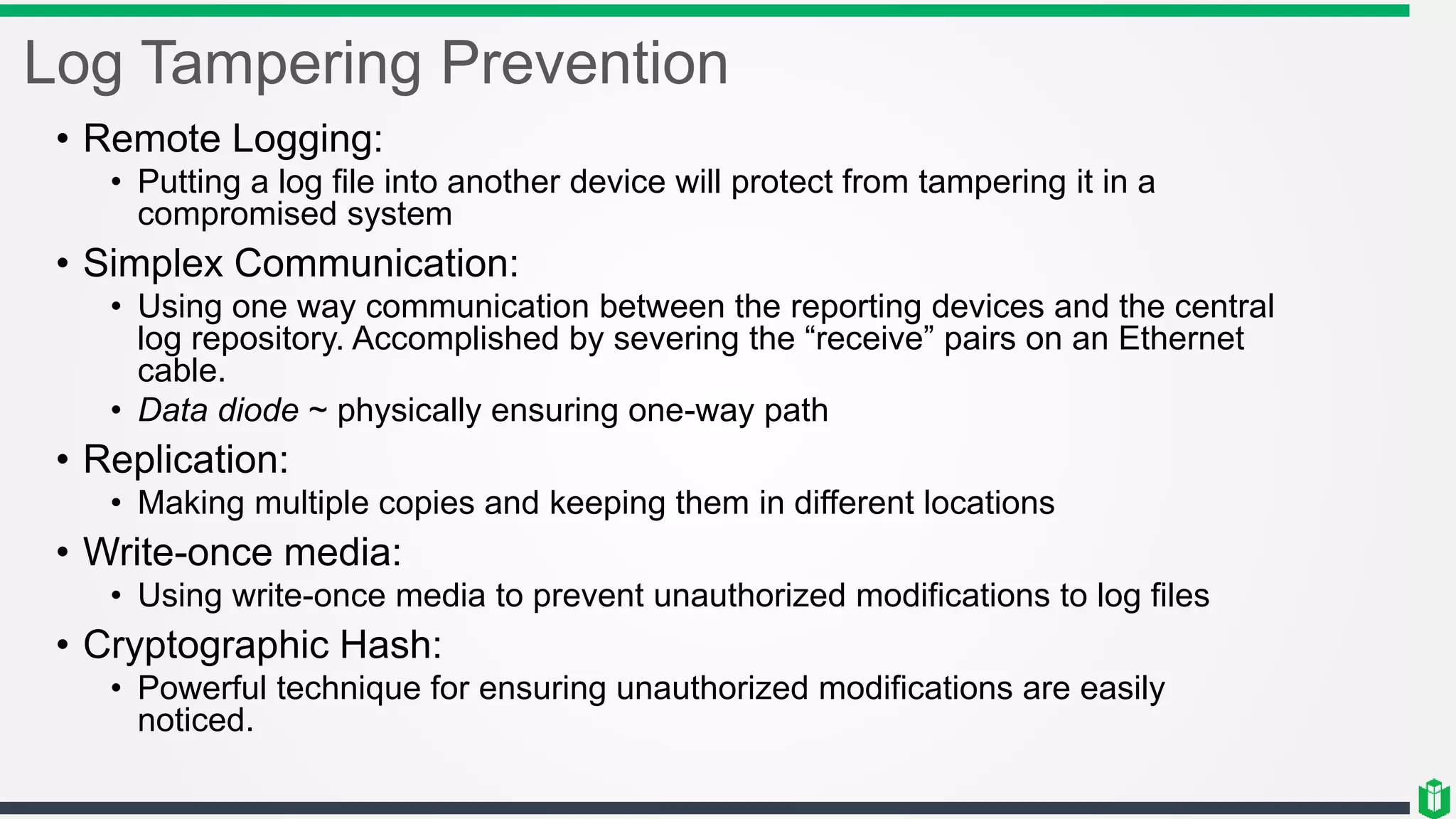 Log Tampering Prevention
• Remote Logging:
• Putting a log file into another device will protect from tampering it in a
compromised system
• Simplex Communication:
• Using one way communication between the reporting devices and the central
log repository. Accomplished by severing the “receive” pairs on an Ethernet
cable.
• Data diode ~ physically ensuring one-way path
• Replication:
• Making multiple copies and keeping them in different locations
• Write-once media:
• Using write-once media to prevent unauthorized modifications to log files
• Cryptographic Hash:
• Powerful technique for ensuring unauthorized modifications are easily
noticed.
 