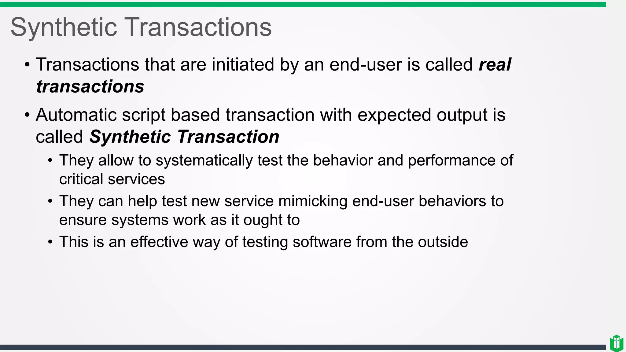 Synthetic Transactions
• Transactions that are initiated by an end-user is called real
transactions
• Automatic script based transaction with expected output is
called Synthetic Transaction
• They allow to systematically test the behavior and performance of
critical services
• They can help test new service mimicking end-user behaviors to
ensure systems work as it ought to
• This is an effective way of testing software from the outside
 