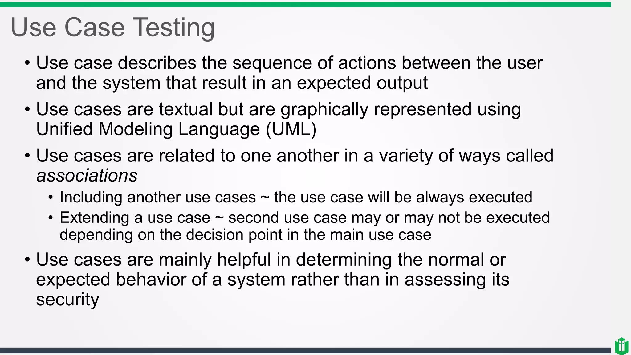 Use Case Testing
• Use case describes the sequence of actions between the user
and the system that result in an expected output
• Use cases are textual but are graphically represented using
Unified Modeling Language (UML)
• Use cases are related to one another in a variety of ways called
associations
• Including another use cases ~ the use case will be always executed
• Extending a use case ~ second use case may or may not be executed
depending on the decision point in the main use case
• Use cases are mainly helpful in determining the normal or
expected behavior of a system rather than in assessing its
security
 