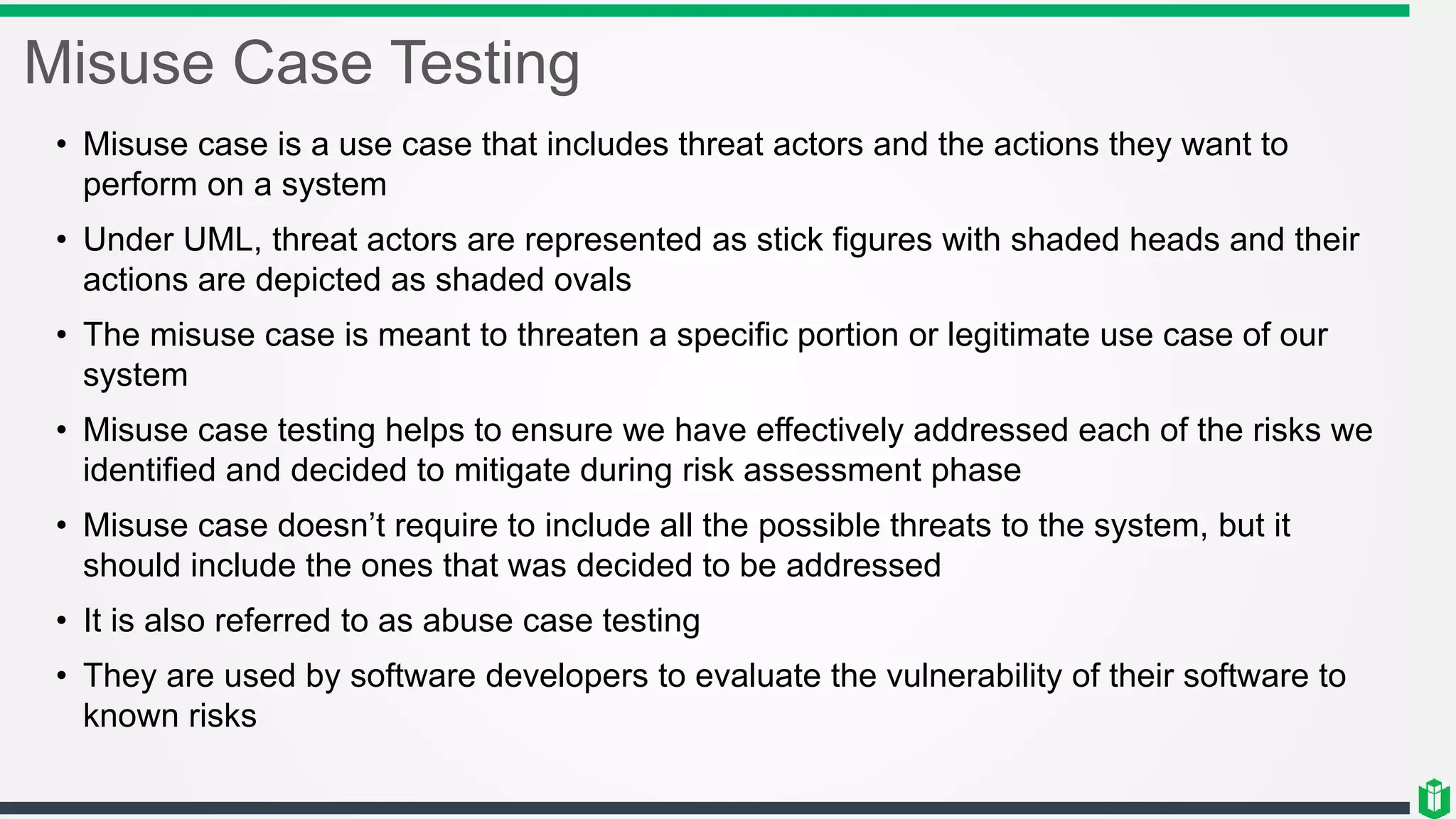 Misuse Case Testing
• Misuse case is a use case that includes threat actors and the actions they want to
perform on a system
• Under UML, threat actors are represented as stick figures with shaded heads and their
actions are depicted as shaded ovals
• The misuse case is meant to threaten a specific portion or legitimate use case of our
system
• Misuse case testing helps to ensure we have effectively addressed each of the risks we
identified and decided to mitigate during risk assessment phase
• Misuse case doesn’t require to include all the possible threats to the system, but it
should include the ones that was decided to be addressed
• It is also referred to as abuse case testing
• They are used by software developers to evaluate the vulnerability of their software to
known risks
 