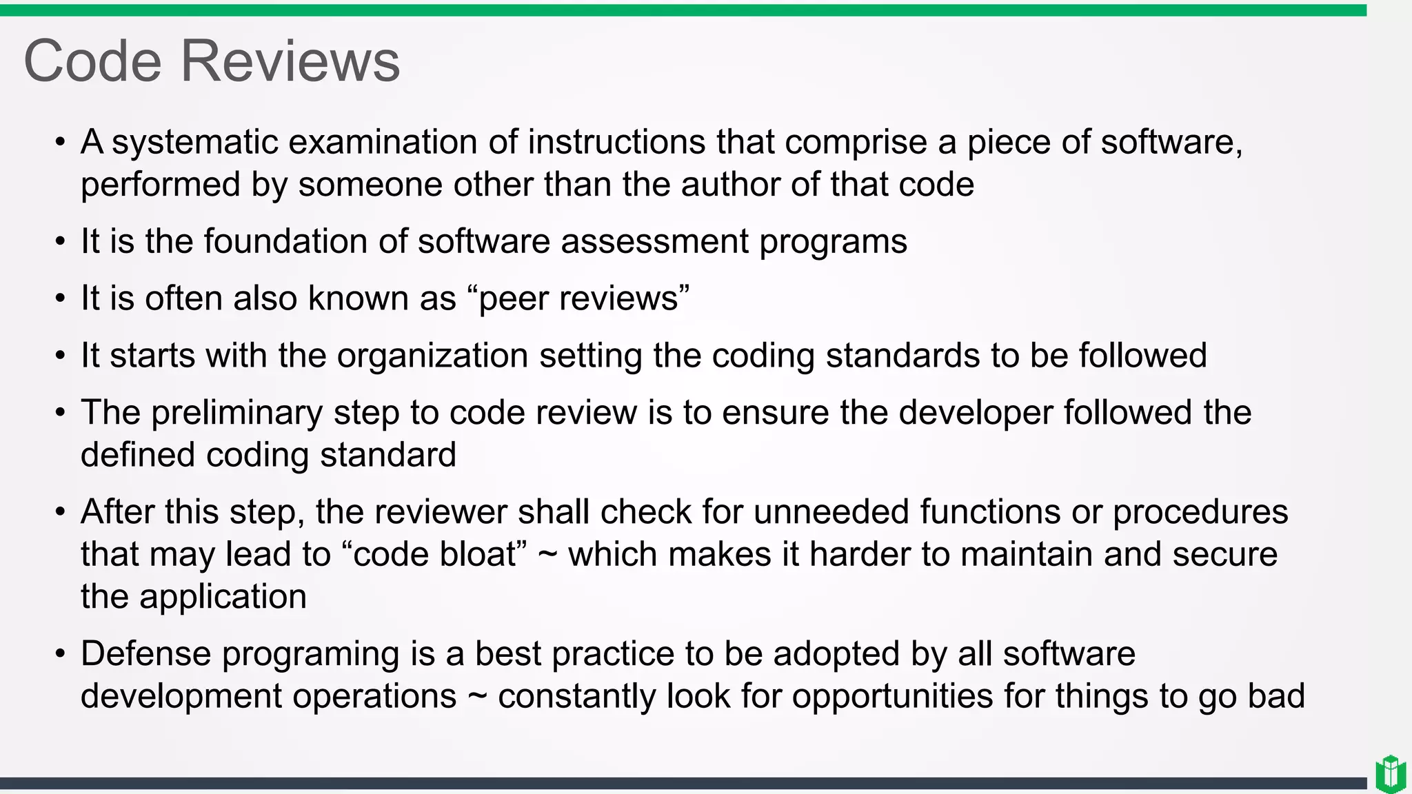 Code Reviews
• A systematic examination of instructions that comprise a piece of software,
performed by someone other than the author of that code
• It is the foundation of software assessment programs
• It is often also known as “peer reviews”
• It starts with the organization setting the coding standards to be followed
• The preliminary step to code review is to ensure the developer followed the
defined coding standard
• After this step, the reviewer shall check for unneeded functions or procedures
that may lead to “code bloat” ~ which makes it harder to maintain and secure
the application
• Defense programing is a best practice to be adopted by all software
development operations ~ constantly look for opportunities for things to go bad
 
